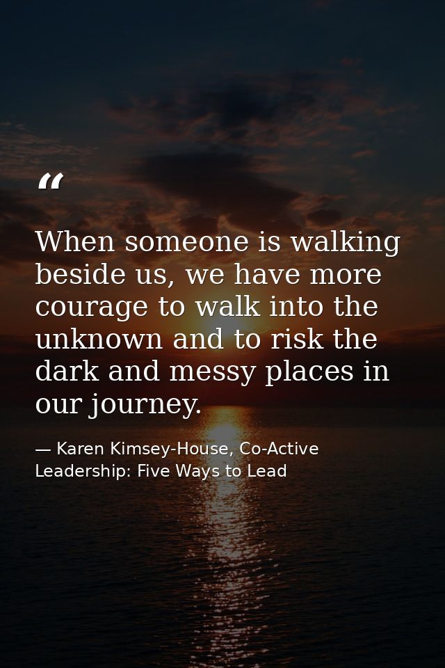 When someone is walking beside us, we have more courage to walk into the unknown and to risk the dark and messy places i — Karen Kimsey-House, Co-Active Leadership: Five Ways to Lead