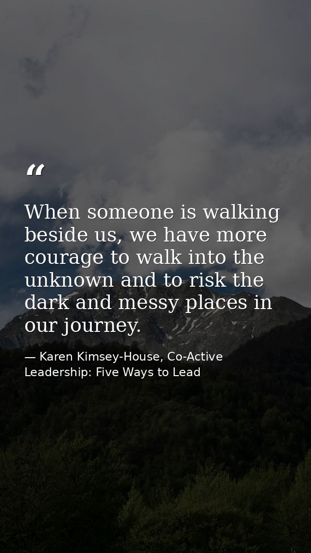 When someone is walking beside us, we have more courage to walk into the unknown and to risk the dark and messy places i — Karen Kimsey-House, Co-Active Leadership: Five Ways to Lead