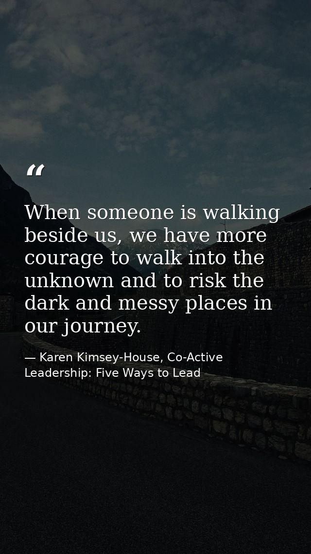 When someone is walking beside us, we have more courage to walk into the unknown and to risk the dark and messy places i — Karen Kimsey-House, Co-Active Leadership: Five Ways to Lead