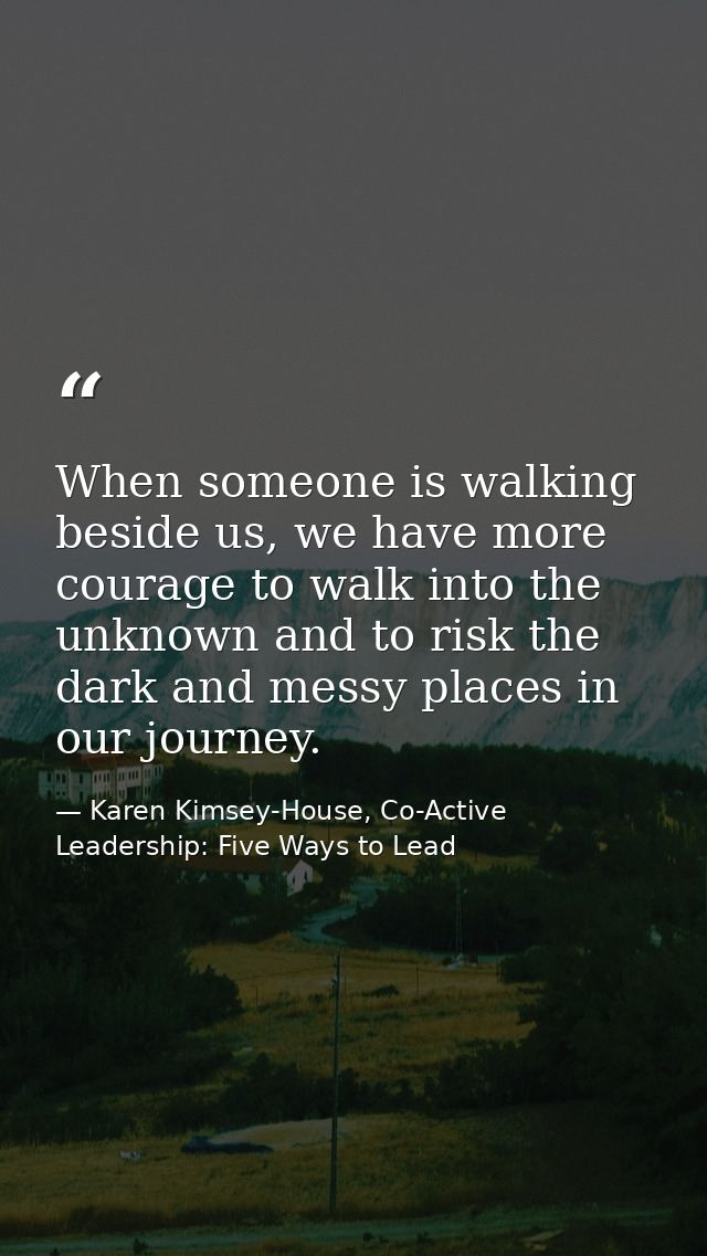 When someone is walking beside us, we have more courage to walk into the unknown and to risk the dark and messy places i — Karen Kimsey-House, Co-Active Leadership: Five Ways to Lead