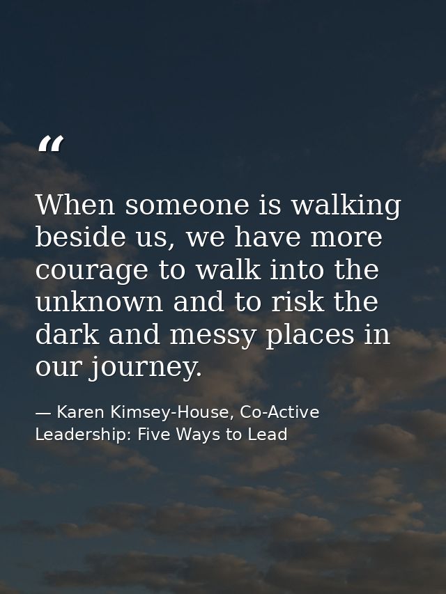 When someone is walking beside us, we have more courage to walk into the unknown and to risk the dark and messy places i — Karen Kimsey-House, Co-Active Leadership: Five Ways to Lead