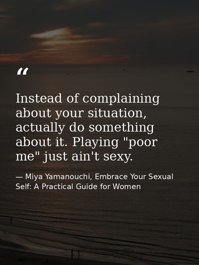 Instead of complaining about your situation, actually do something about it. Playing "poor me" just ain't sexy. — Miya Yamanouchi, Embrace Your Sexual Self: A Practical Guide for Women