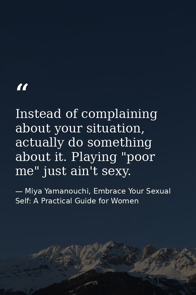 Instead of complaining about your situation, actually do something about it. Playing "poor me" just ain't sexy. — Miya Yamanouchi, Embrace Your Sexual Self: A Practical Guide for Women