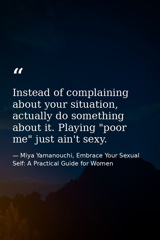 Instead of complaining about your situation, actually do something about it. Playing "poor me" just ain't sexy. — Miya Yamanouchi, Embrace Your Sexual Self: A Practical Guide for Women