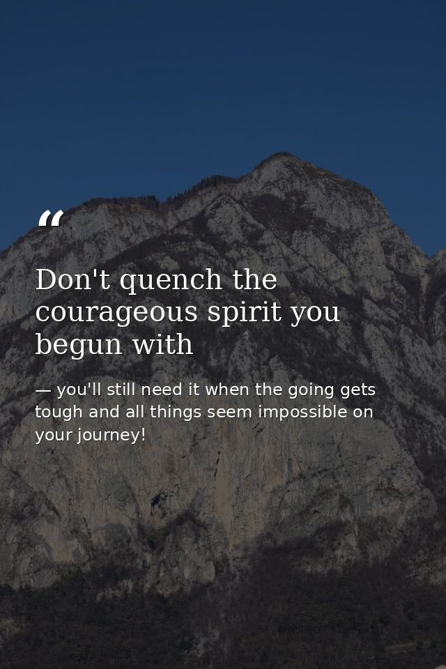 Don't quench the courageous spirit you begun with — you'll still need it when the going gets tough and all things seem impossible on your journey!