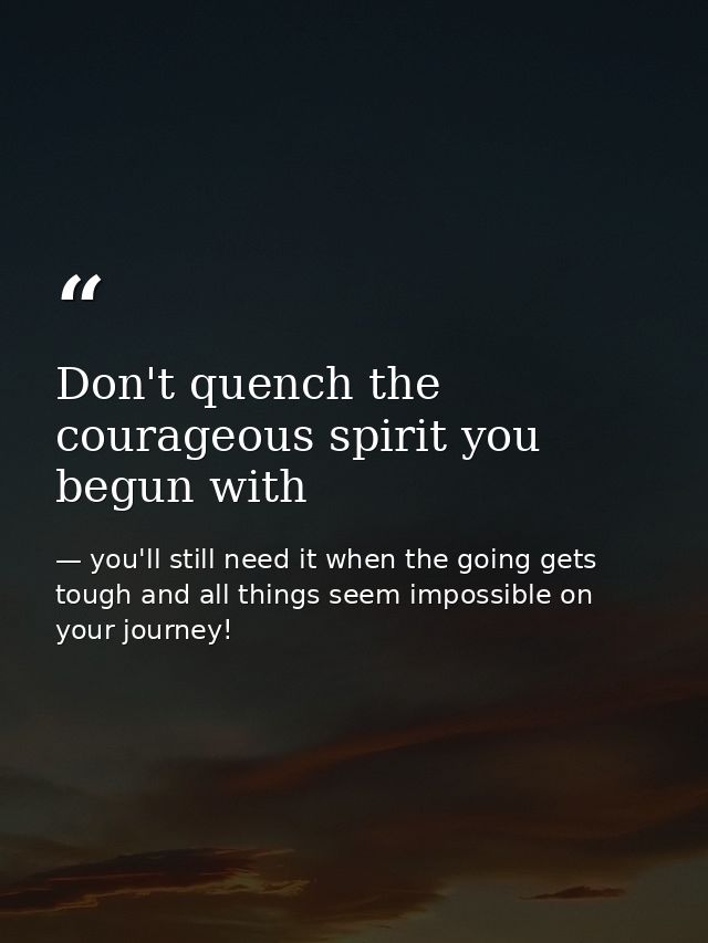 Don't quench the courageous spirit you begun with — you'll still need it when the going gets tough and all things seem impossible on your journey!