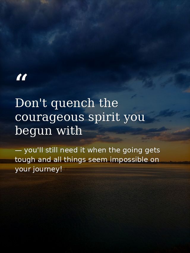 Don't quench the courageous spirit you begun with — you'll still need it when the going gets tough and all things seem impossible on your journey!