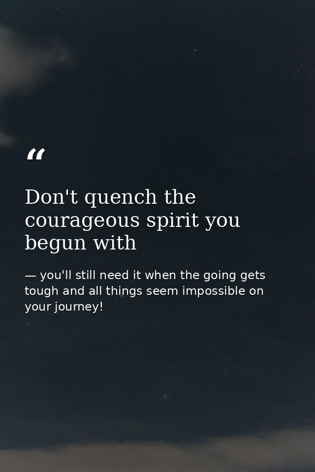 Don't quench the courageous spirit you begun with — you'll still need it when the going gets tough and all things seem impossible on your journey!