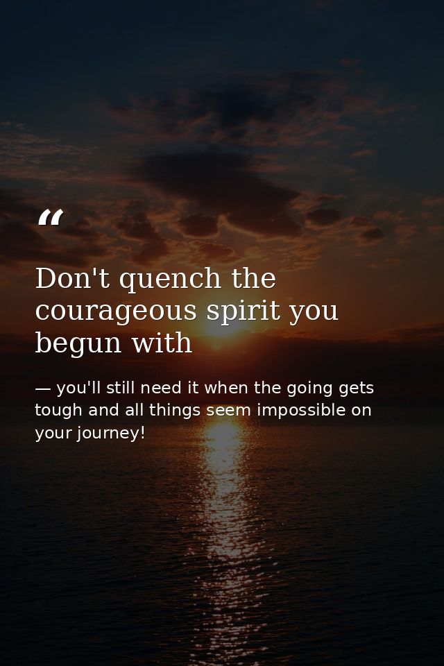 Don't quench the courageous spirit you begun with — you'll still need it when the going gets tough and all things seem impossible on your journey!