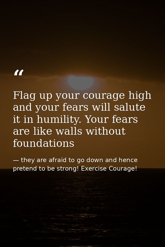 Flag up your courage high and your fears will salute it in humility. Your fears are like walls without foundations — they are afraid to go down and hence pretend to be strong! Exercise Courage!