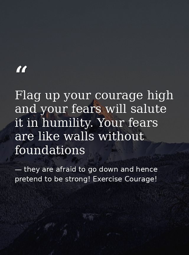 Flag up your courage high and your fears will salute it in humility. Your fears are like walls without foundations — they are afraid to go down and hence pretend to be strong! Exercise Courage!