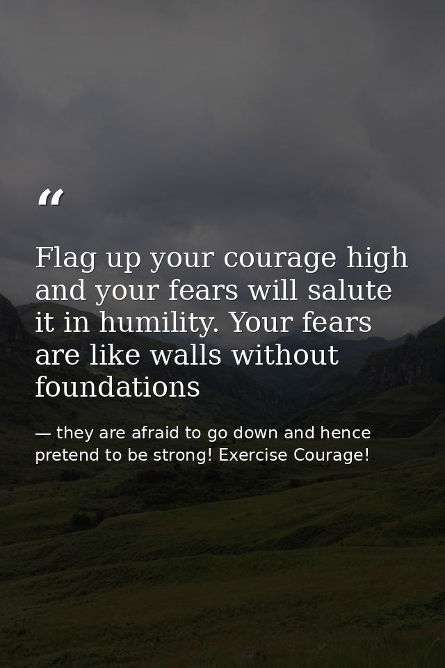 Flag up your courage high and your fears will salute it in humility. Your fears are like walls without foundations — they are afraid to go down and hence pretend to be strong! Exercise Courage!