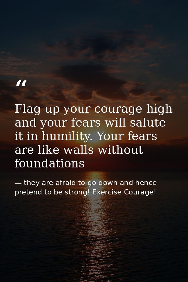 Flag up your courage high and your fears will salute it in humility. Your fears are like walls without foundations — they are afraid to go down and hence pretend to be strong! Exercise Courage!