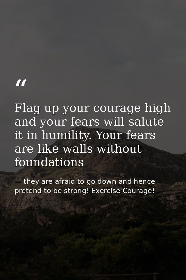 Flag up your courage high and your fears will salute it in humility. Your fears are like walls without foundations — they are afraid to go down and hence pretend to be strong! Exercise Courage!