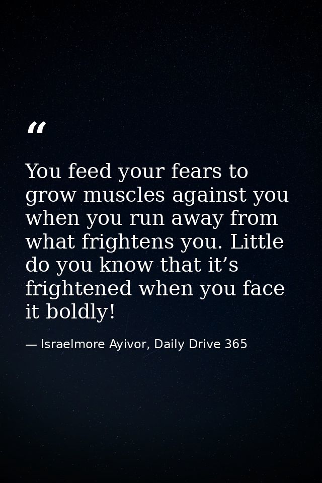 You feed your fears to grow muscles against you when you run away from what frightens you. Little do you know that it’s  — Israelmore Ayivor, Daily Drive 365