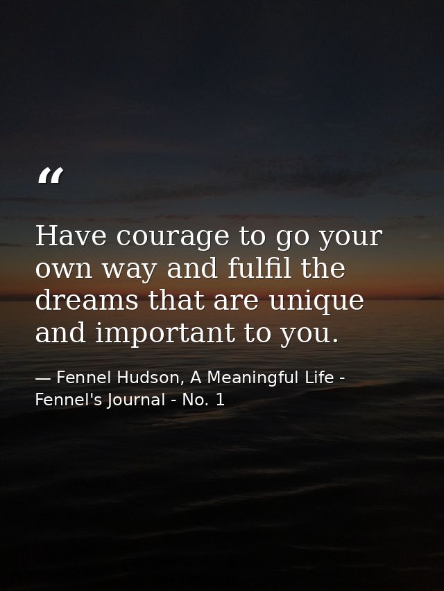 Have courage to go your own way and fulfil the dreams that are unique and important to you. — Fennel Hudson, A Meaningful Life - Fennel's Journal - No. 1