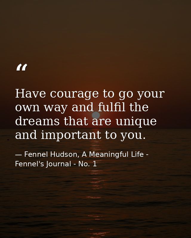Have courage to go your own way and fulfil the dreams that are unique and important to you. — Fennel Hudson, A Meaningful Life - Fennel's Journal - No. 1