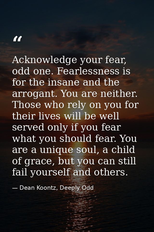 Acknowledge your fear, odd one. Fearlessness is for the insane and the arrogant. You are neither. Those who rely on you  — Dean Koontz, Deeply Odd