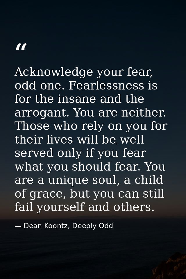 Acknowledge your fear, odd one. Fearlessness is for the insane and the arrogant. You are neither. Those who rely on you  — Dean Koontz, Deeply Odd