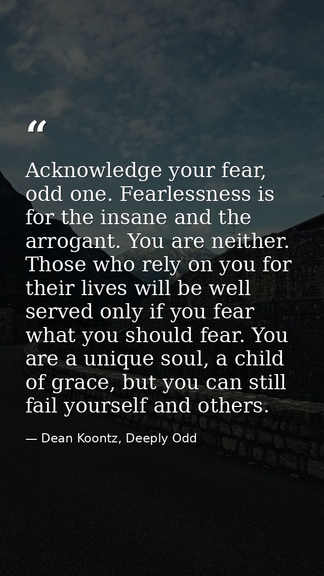 Acknowledge your fear, odd one. Fearlessness is for the insane and the arrogant. You are neither. Those who rely on you  — Dean Koontz, Deeply Odd