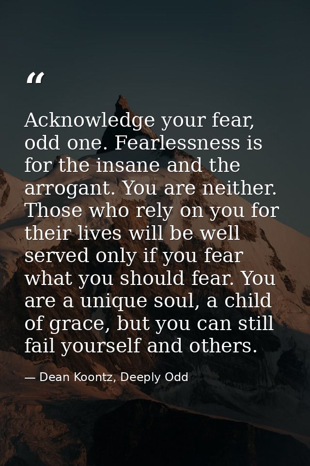Acknowledge your fear, odd one. Fearlessness is for the insane and the arrogant. You are neither. Those who rely on you  — Dean Koontz, Deeply Odd