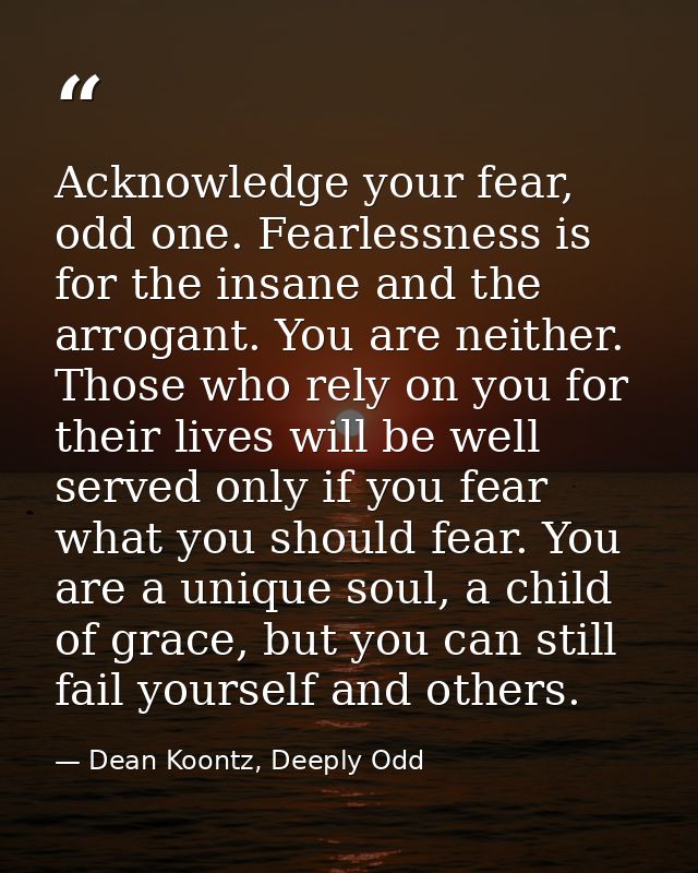 Acknowledge your fear, odd one. Fearlessness is for the insane and the arrogant. You are neither. Those who rely on you  — Dean Koontz, Deeply Odd