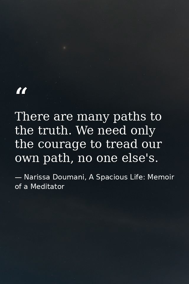 There are many paths to the truth. We need only the courage to tread our own path, no one else's. — Narissa Doumani, A Spacious Life: Memoir of a Meditator