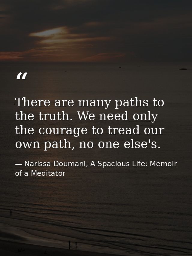 There are many paths to the truth. We need only the courage to tread our own path, no one else's. — Narissa Doumani, A Spacious Life: Memoir of a Meditator