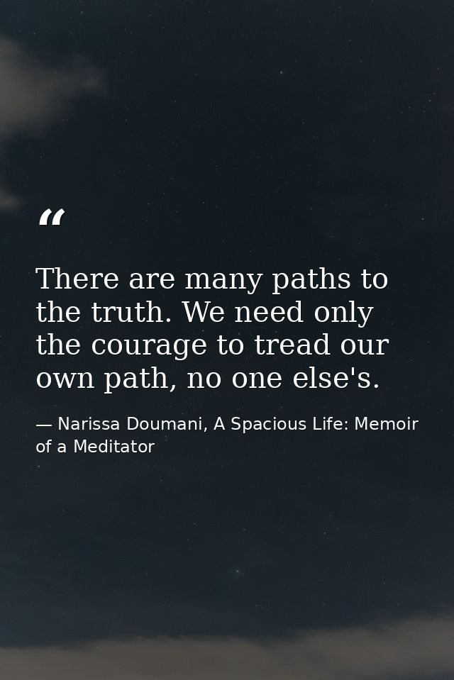 There are many paths to the truth. We need only the courage to tread our own path, no one else's. — Narissa Doumani, A Spacious Life: Memoir of a Meditator