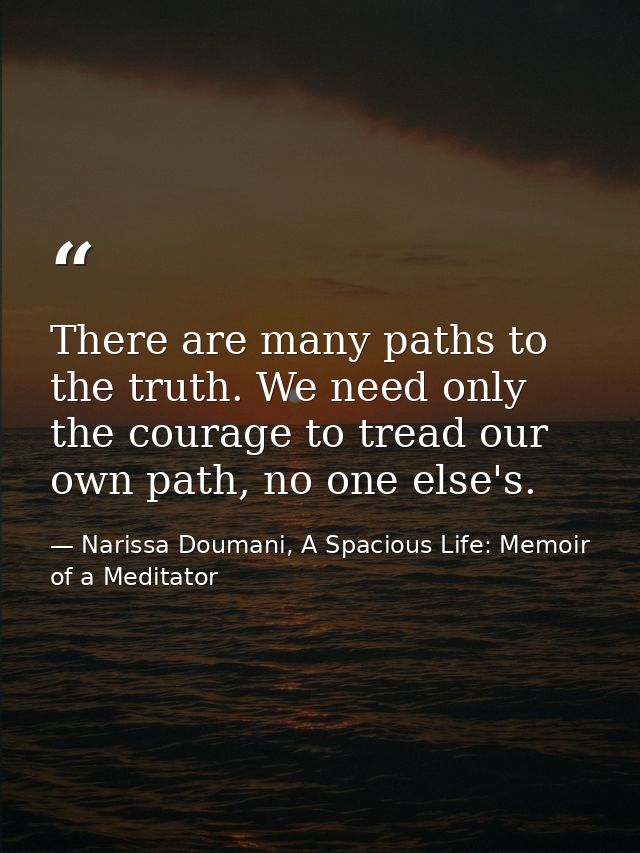 There are many paths to the truth. We need only the courage to tread our own path, no one else's. — Narissa Doumani, A Spacious Life: Memoir of a Meditator