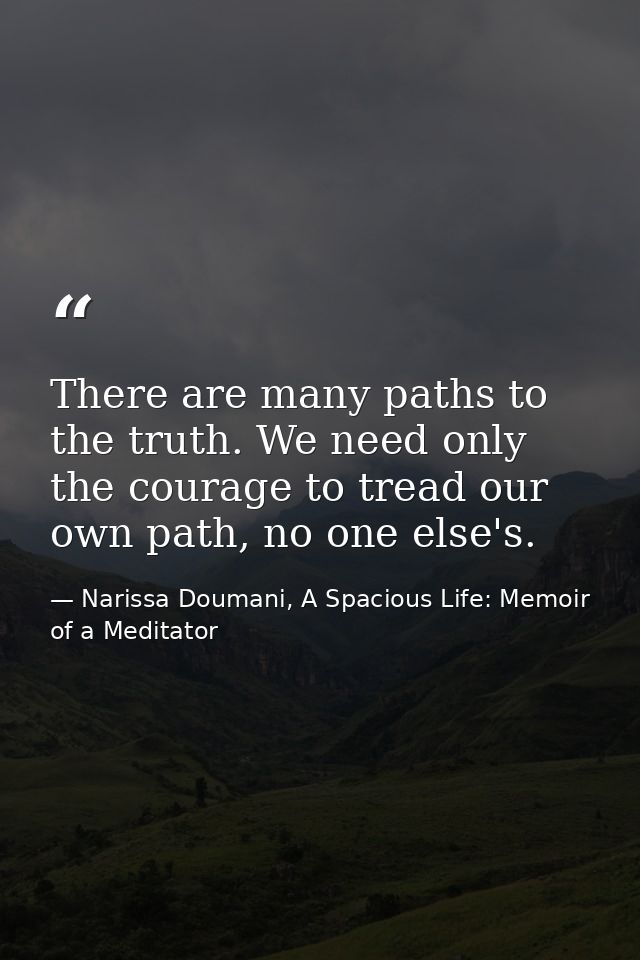 There are many paths to the truth. We need only the courage to tread our own path, no one else's. — Narissa Doumani, A Spacious Life: Memoir of a Meditator