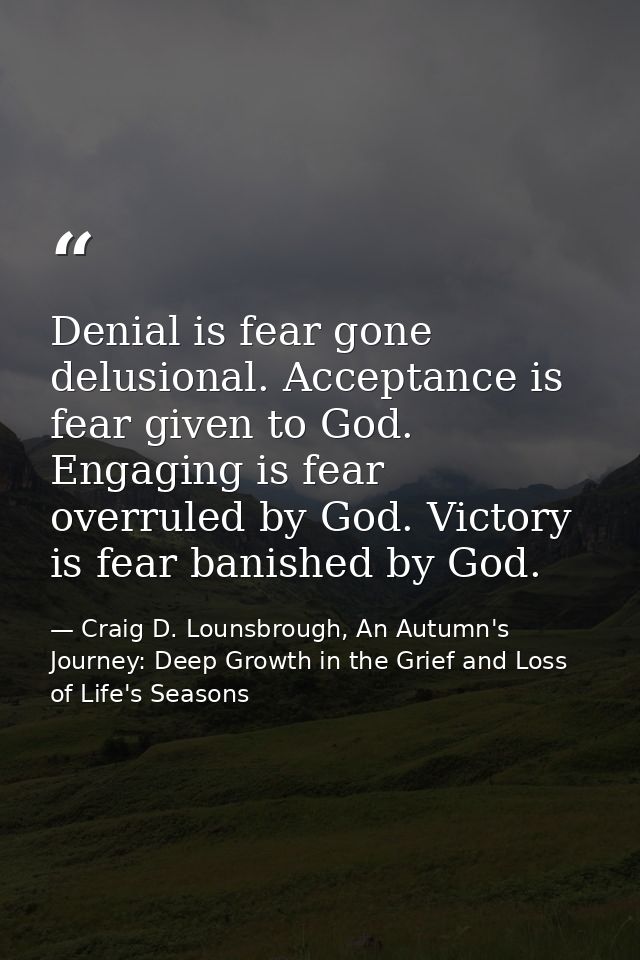 Denial is fear gone delusional. Acceptance is fear given to God. Engaging is fear overruled by God. Victory is fear bani — Craig D. Lounsbrough, An Autumn's Journey: Deep Growth in the Grief and Loss of Life's Seasons