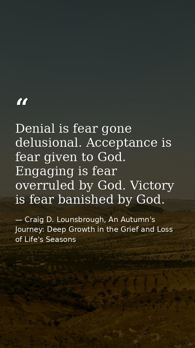 Denial is fear gone delusional. Acceptance is fear given to God. Engaging is fear overruled by God. Victory is fear bani — Craig D. Lounsbrough, An Autumn's Journey: Deep Growth in the Grief and Loss of Life's Seasons