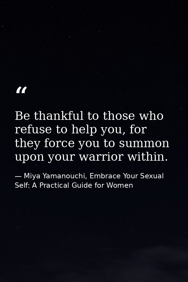 Be thankful to those who refuse to help you, for they force you to summon upon your warrior within. — Miya Yamanouchi, Embrace Your Sexual Self: A Practical Guide for Women