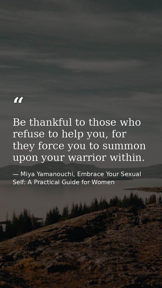 Be thankful to those who refuse to help you, for they force you to summon upon your warrior within. — Miya Yamanouchi, Embrace Your Sexual Self: A Practical Guide for Women