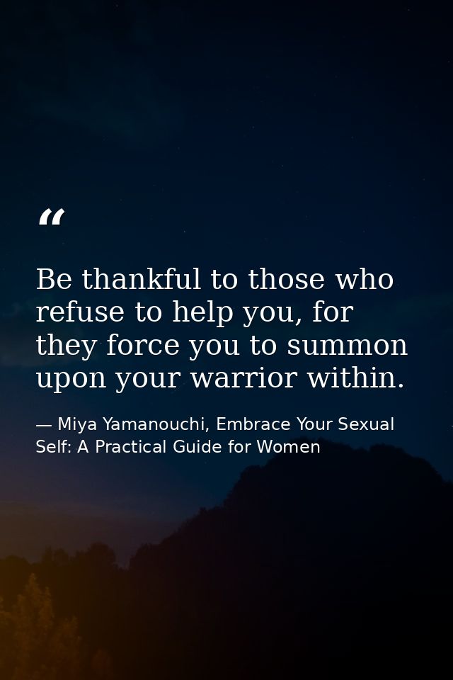 Be thankful to those who refuse to help you, for they force you to summon upon your warrior within. — Miya Yamanouchi, Embrace Your Sexual Self: A Practical Guide for Women