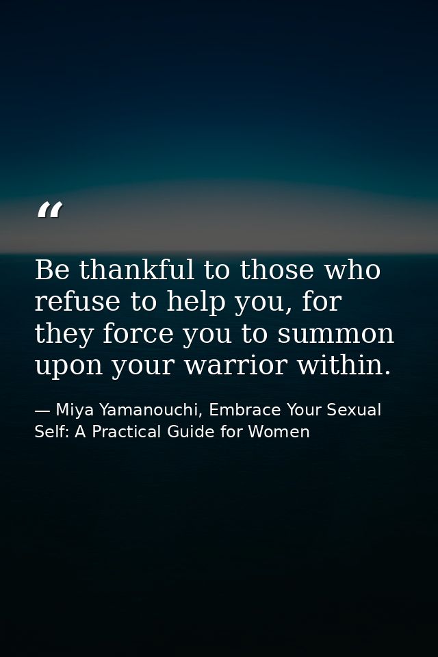 Be thankful to those who refuse to help you, for they force you to summon upon your warrior within. — Miya Yamanouchi, Embrace Your Sexual Self: A Practical Guide for Women