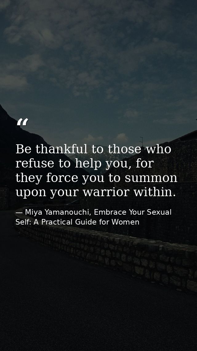 Be thankful to those who refuse to help you, for they force you to summon upon your warrior within. — Miya Yamanouchi, Embrace Your Sexual Self: A Practical Guide for Women