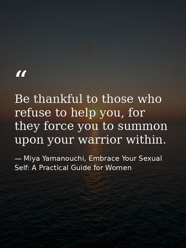 Be thankful to those who refuse to help you, for they force you to summon upon your warrior within. — Miya Yamanouchi, Embrace Your Sexual Self: A Practical Guide for Women