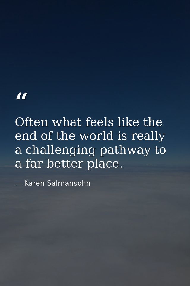 Often what feels like the end of the world is really a challenging pathway to a far better place. — Karen Salmansohn
