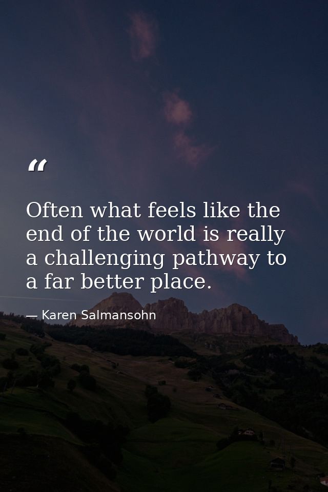 Often what feels like the end of the world is really a challenging pathway to a far better place. — Karen Salmansohn