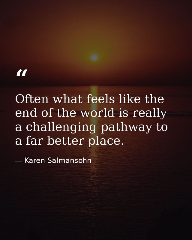 Often what feels like the end of the world is really a challenging pathway to a far better place. — Karen Salmansohn