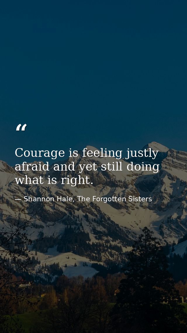 Courage is feeling justly afraid and yet still doing what is right. — Shannon Hale, The Forgotten Sisters