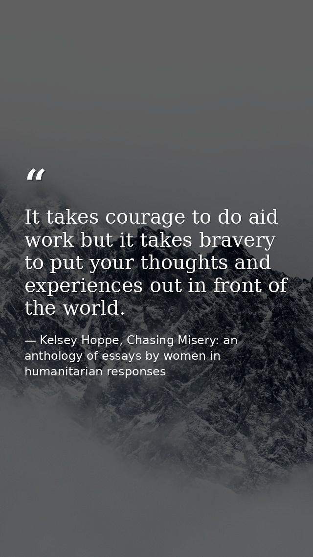 It takes courage to do aid work but it takes bravery to put your thoughts and experiences out in front of the world. — Kelsey Hoppe, Chasing Misery: an anthology of essays by women in humanitarian responses