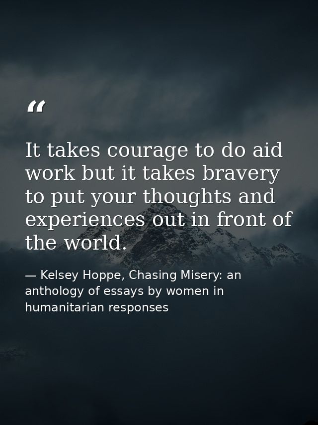 It takes courage to do aid work but it takes bravery to put your thoughts and experiences out in front of the world. — Kelsey Hoppe, Chasing Misery: an anthology of essays by women in humanitarian responses