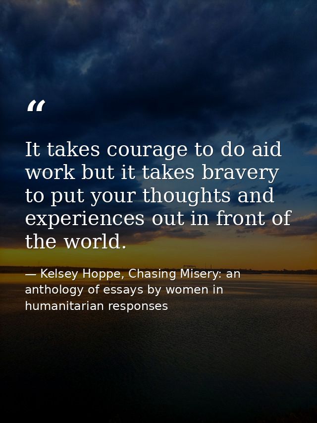 It takes courage to do aid work but it takes bravery to put your thoughts and experiences out in front of the world. — Kelsey Hoppe, Chasing Misery: an anthology of essays by women in humanitarian responses