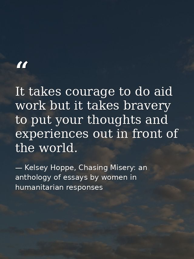 It takes courage to do aid work but it takes bravery to put your thoughts and experiences out in front of the world. — Kelsey Hoppe, Chasing Misery: an anthology of essays by women in humanitarian responses