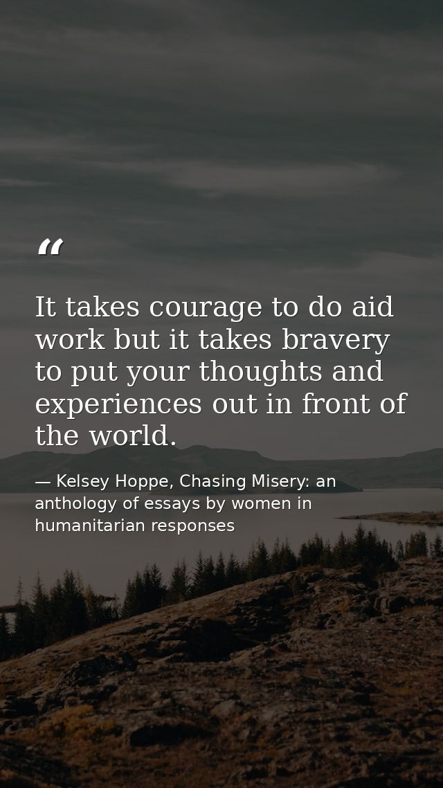 It takes courage to do aid work but it takes bravery to put your thoughts and experiences out in front of the world. — Kelsey Hoppe, Chasing Misery: an anthology of essays by women in humanitarian responses