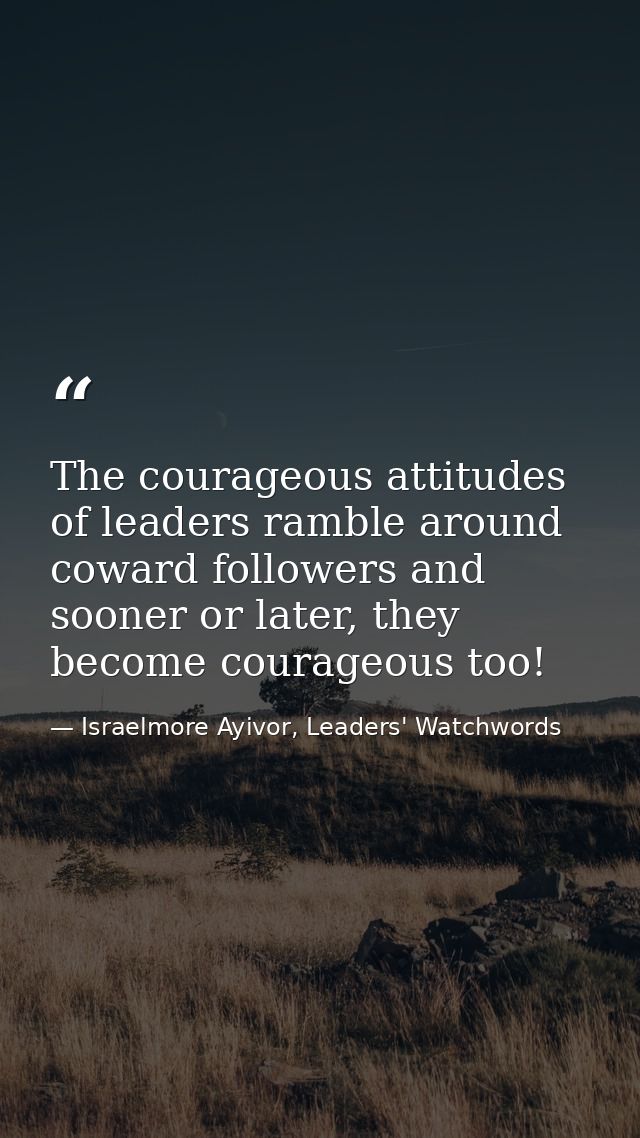 The courageous attitudes of leaders ramble around coward followers and sooner or later, they become courageous too! — Israelmore Ayivor, Leaders' Watchwords