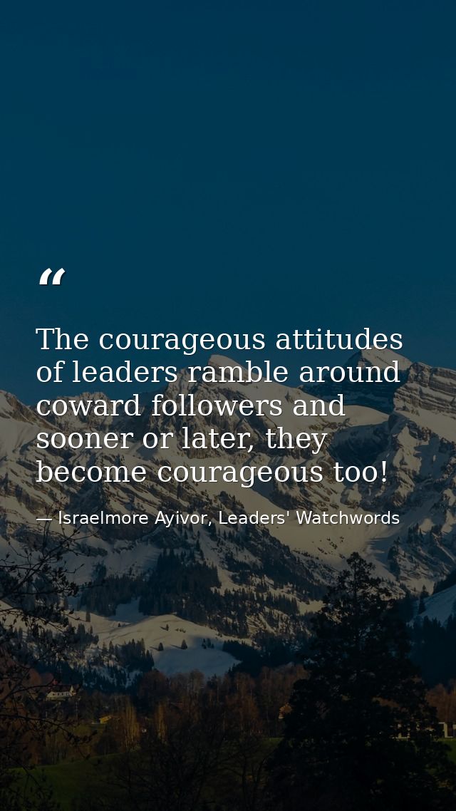 The courageous attitudes of leaders ramble around coward followers and sooner or later, they become courageous too! — Israelmore Ayivor, Leaders' Watchwords